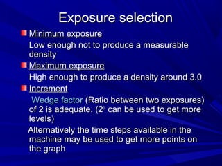 Exposure selection
Minimum exposure
Low enough not to produce a measurable
density
Maximum exposure
High enough to produce a density around 3.0
Increment
Wedge factor (Ratio between two exposures)
of 2 is adequate. (2½ can be used to get more
levels)
Alternatively the time steps available in the
machine may be used to get more points on
the graph

 