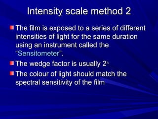 Intensity scale method 2
The film is exposed to a series of different
intensities of light for the same duration
using an instrument called the
“Sensitometer”.
The wedge factor is usually 2½
The colour of light should match the
spectral sensitivity of the film

 
