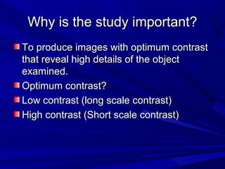 Why is the study important?
To produce images with optimum contrast
that reveal high details of the object
examined.
Optimum contrast?
Low contrast (long scale contrast)
High contrast (Short scale contrast)

 