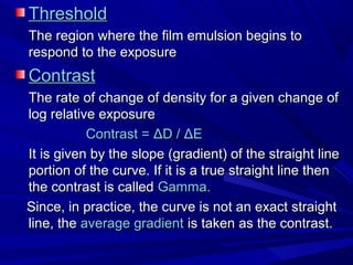 Threshold
The region where the film emulsion begins to
respond to the exposure

Contrast
The rate of change of density for a given change of
log relative exposure
Contrast = ΔD / ΔE
It is given by the slope (gradient) of the straight line
portion of the curve. If it is a true straight line then
the contrast is called Gamma.
Since, in practice, the curve is not an exact straight
line, the average gradient is taken as the contrast.

 