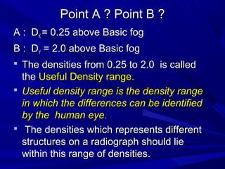 Point A ? Point B ?
A : DX = 0.25 above Basic fog
B : DY = 2.0 above Basic fog
 The densities from 0.25 to 2.0 is called

the Useful Density range.
 Useful density range is the density range
in which the differences can be identified
by the human eye.
 The densities which represents different
structures on a radiograph should lie
within this range of densities.

 