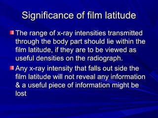 Significance of film latitude
The range of x-ray intensities transmitted
through the body part should lie within the
film latitude, if they are to be viewed as
useful densities on the radiograph.
Any x-ray intensity that falls out side the
film latitude will not reveal any information
& a useful piece of information might be
lost

 
