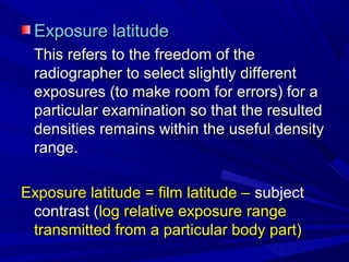 Exposure latitude
This refers to the freedom of the
radiographer to select slightly different
exposures (to make room for errors) for a
particular examination so that the resulted
densities remains within the useful density
range.
Exposure latitude = film latitude – subject
contrast (log relative exposure range
transmitted from a particular body part)

 