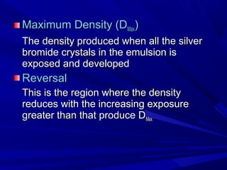 Maximum Density (DMax)
The density produced when all the silver
bromide crystals in the emulsion is
exposed and developed

Reversal
This is the region where the density
reduces with the increasing exposure
greater than that produce DMax

 
