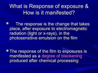 What is Response of exposure &
How is it manifested?



The response is the change that takes
place, after exposure to electromagnetic
radiation (light or x-rays), in the
photosensitive emulsion on the film

 The response of the film to exposures is
manifested as a degree of blackening
produced after chemical processing

 