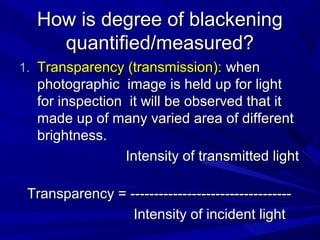 How is degree of blackening
quantified/measured?
1. Transparency (transmission): when

photographic image is held up for light
for inspection it will be observed that it
made up of many varied area of different
brightness.
Intensity of transmitted light
Transparency = ---------------------------------Intensity of incident light

 