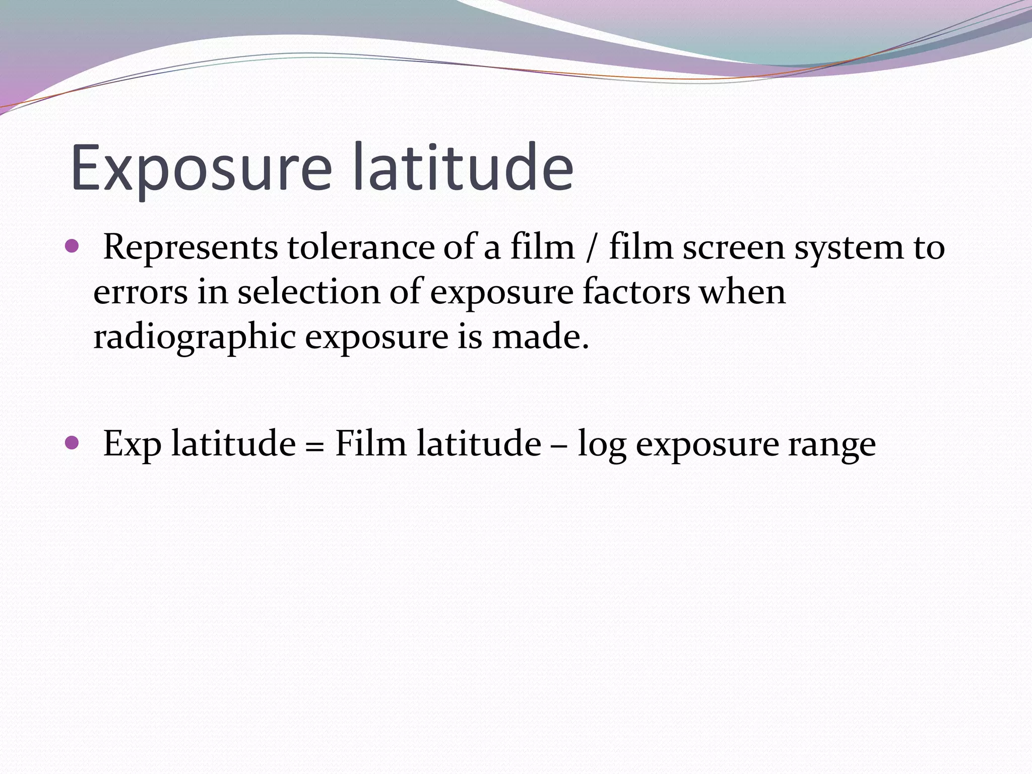 Exposure latitude
 Represents tolerance of a film / film screen system to
errors in selection of exposure factors when
radiographic exposure is made.
 Exp latitude = Film latitude – log exposure range
 