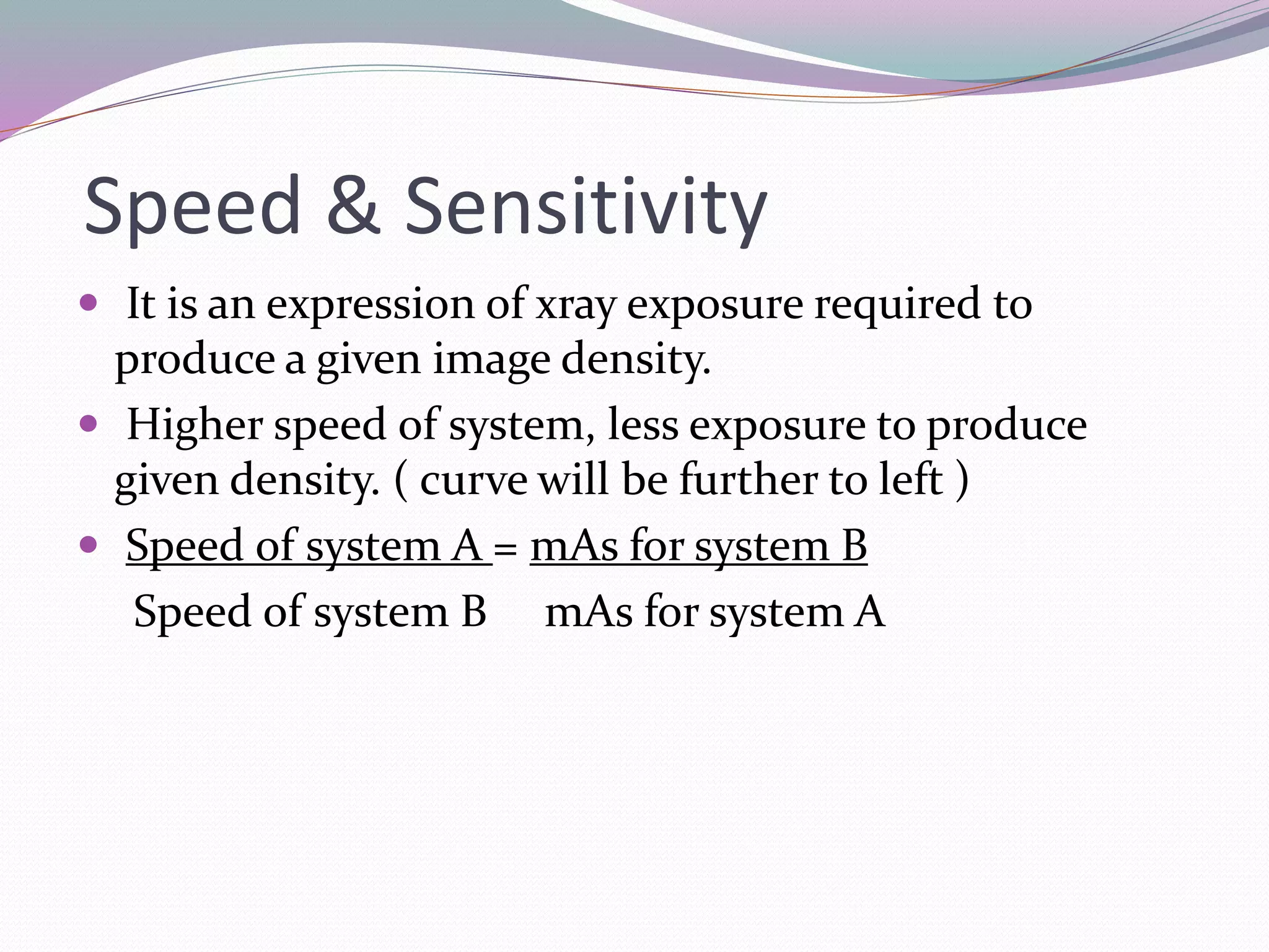 Speed & Sensitivity
 It is an expression of xray exposure required to
produce a given image density.
 Higher speed of system, less exposure to produce
given density. ( curve will be further to left )
 Speed of system A = mAs for system B
Speed of system B mAs for system A
 