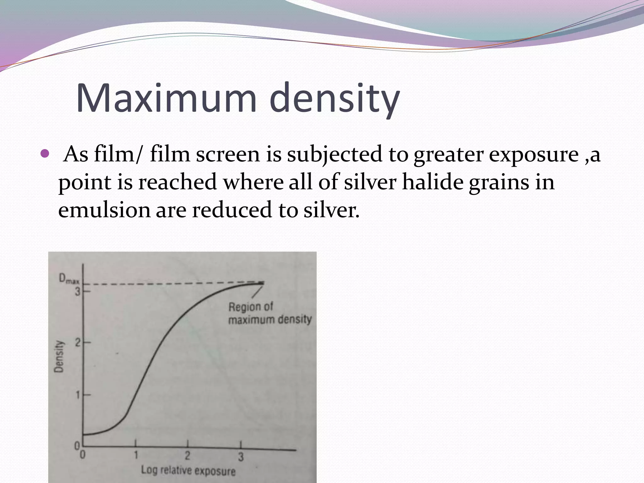 Maximum density
 As film/ film screen is subjected to greater exposure ,a
point is reached where all of silver halide grains in
emulsion are reduced to silver.
 