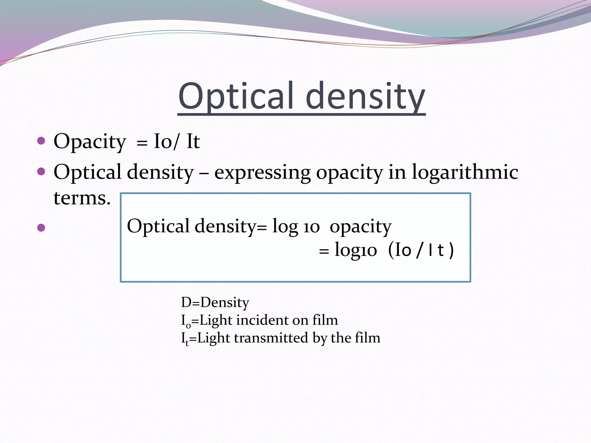 Optical density
 Opacity = I0/ It
 Optical density – expressing opacity in logarithmic
terms.
 Optical density= log 10 opacity
= log10 (Io / I t )
D=Density
I0=Light incident on film
It=Light transmitted by the film
 