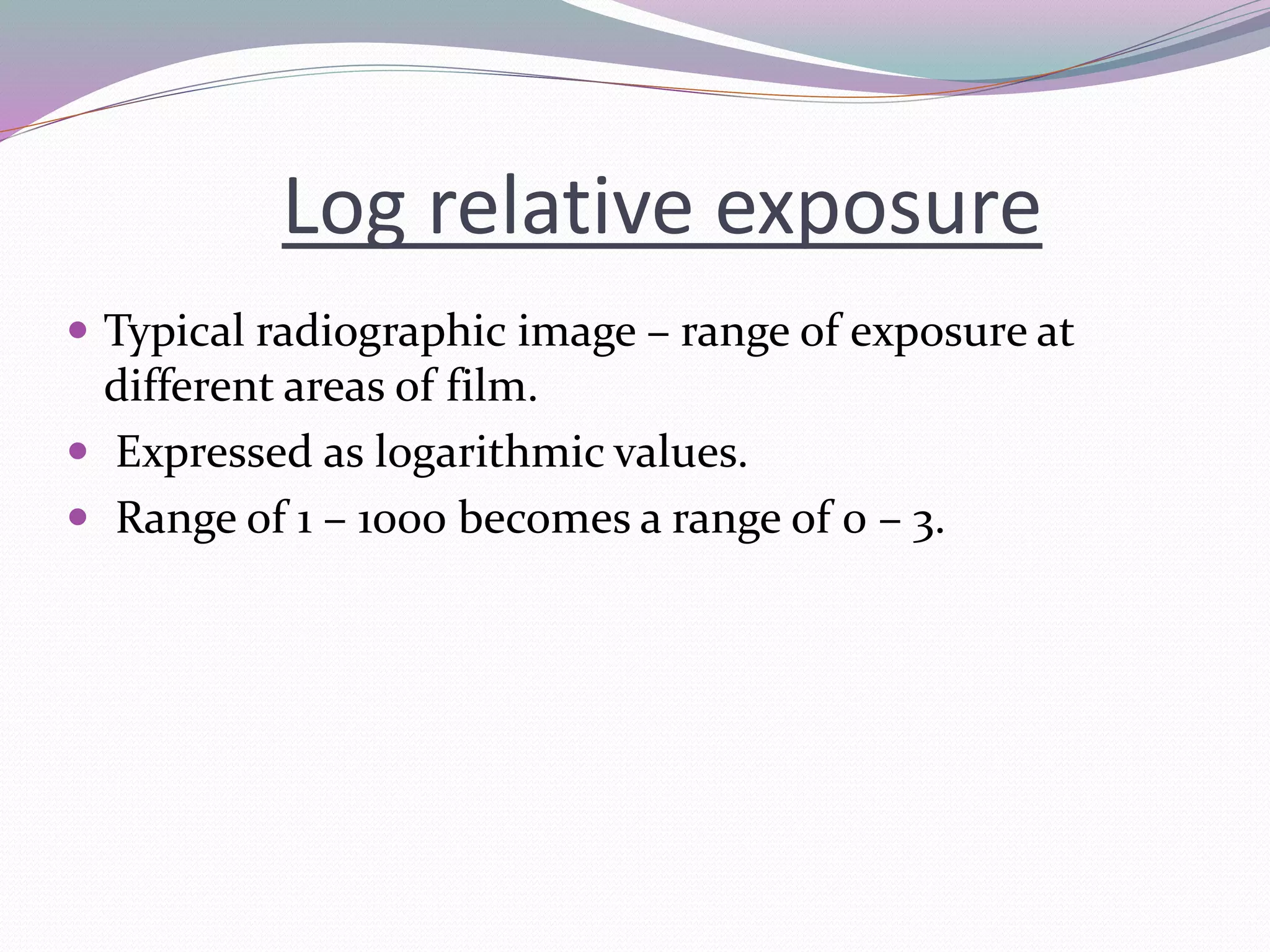 Log relative exposure
 Typical radiographic image – range of exposure at
different areas of film.
 Expressed as logarithmic values.
 Range of 1 – 1000 becomes a range of 0 – 3.
 
