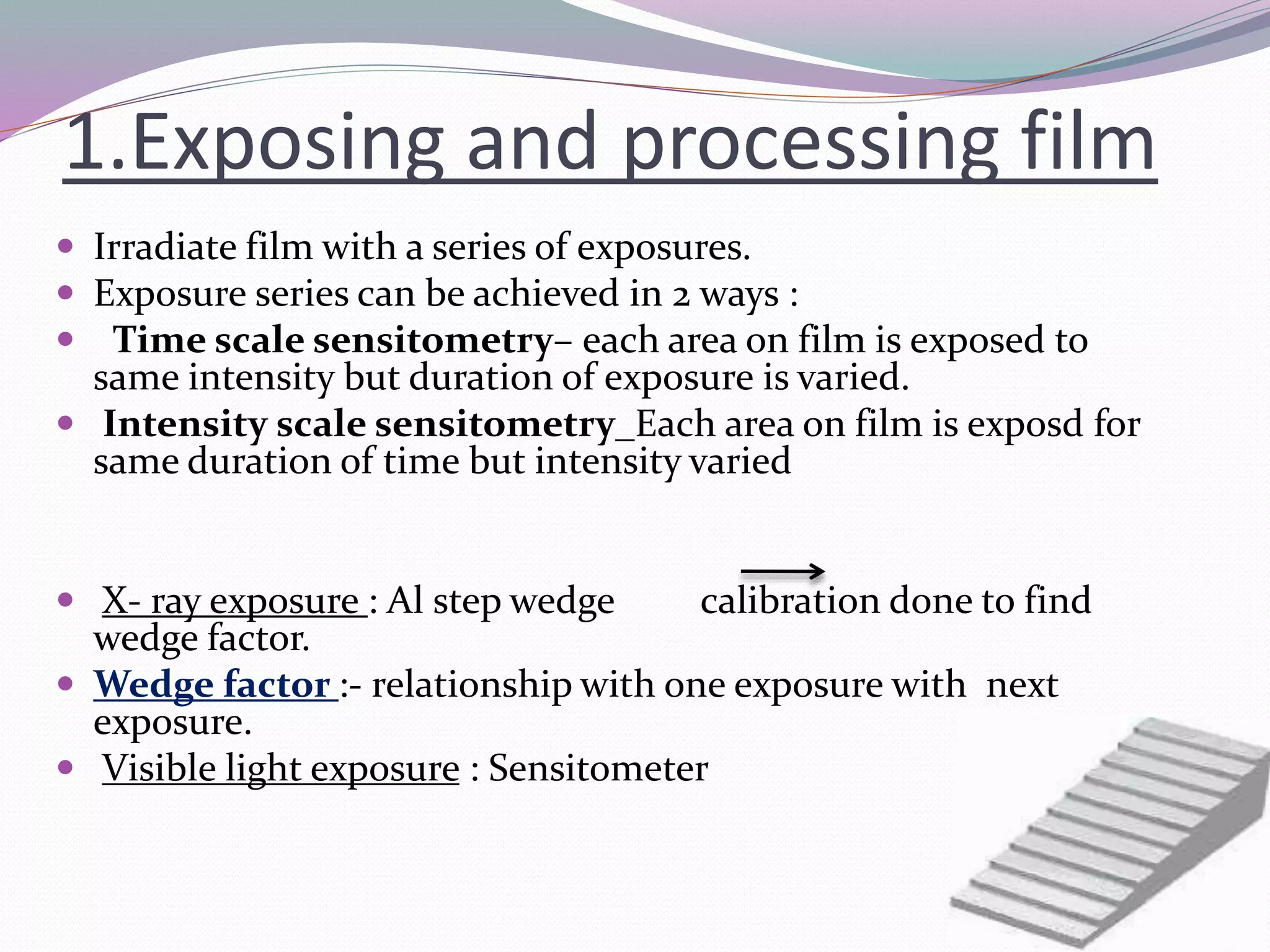 1.Exposing and processing film
 Irradiate film with a series of exposures.
 Exposure series can be achieved in 2 ways :
 Time scale sensitometry– each area on film is exposed to
same intensity but duration of exposure is varied.
 Intensity scale sensitometry_Each area on film is exposd for
same duration of time but intensity varied
 X- ray exposure : Al step wedge calibration done to find
wedge factor.
 Wedge factor :- relationship with one exposure with next
exposure.
 Visible light exposure : Sensitometer
 