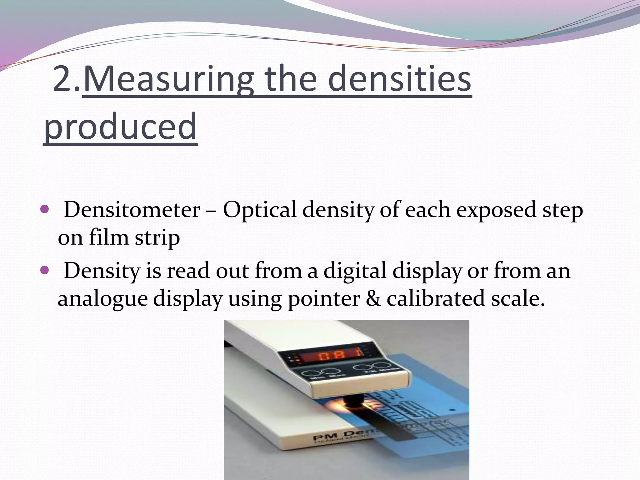 2.Measuring the densities
produced
 Densitometer – Optical density of each exposed step
on film strip
 Density is read out from a digital display or from an
analogue display using pointer & calibrated scale.
 