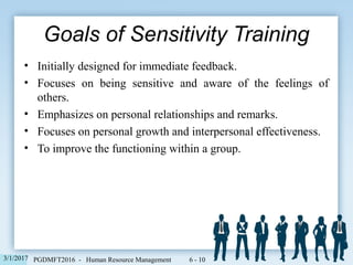 • Initially designed for immediate feedback.
• Focuses on being sensitive and aware of the feelings of
others.
• Emphasizes on personal relationships and remarks.
• Focuses on personal growth and interpersonal effectiveness.
• To improve the functioning within a group.
Goals of Sensitivity Training
6 - 103/1/2017 PGDMFT2016 - Human Resource Management
 