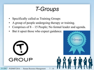 • Specifically called as Training Groups
• A group of people undergoing therapy or training.
• Comprises of 8 – 15 People; No formal leader and agenda.
• But it upset those who expect guidance.
T-Groups
7 – 103/1/2017 PGDMFT2016 - Human Resource Management
 