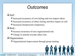  Self :
 Increased awareness of own feeling and own impact others.
 Increased awareness of others feeling and their impact on self.
 Increased interpersonal competence.
 Role :
 Increase awareness of own organizational role.
 Change in attitude towards others role .
 Organization :
 Organizational improvement through group training.
Outcomes
PGDMFT2016 - Human Resource Management 9 - 103/1/2017
 