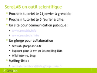 SensLAB un outil scientifique Prochain tutoriel le 21janvier à grenoble Prochain tutoriel le 5 février à Lille. Un site pour communication publique : www.senslab.info www.senstools.info Un gforge pour collaboration senslab.gforge.inria.fr Support pour le svn et les mailing-lists Wiki interne, blog Mailing-lists : [email_address] 