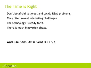 The Time is Right Don’t be afraid to go out and tackle REAL problems. They often reveal interesting challenges. The technology is ready for it. There is much innovation ahead. And use SensLAB & SensTOOLS ! 
