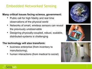 Embedded Networked Sensing Many critical issues facing science, government:   Public call for high fidelity and real time observations of the physical world Networks of smart, wireless sensors can reveal the previously unobservable Designing physically-coupled, robust, scalable, distributed-systems is challenging The technology will also transform: business enterprise (from inventory to manufacturing), human interactions (from medical to social) ©  INRIA / Photo Keksonen 