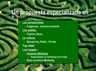 ... Un propuesta especializada en ...
     • Las sensaciones
        – Fragancias , premium products
     • Los estilos
        – Fashion, Decor
     • La cultura
        – Sponsoring, Public , Private
     • Top retail
     • Los targets :
        – Femenine Marketing
            •• Especialistas en marketing de la mujer
               Especialistas en marketing de la mujer
        – Style conscious Marketing
 