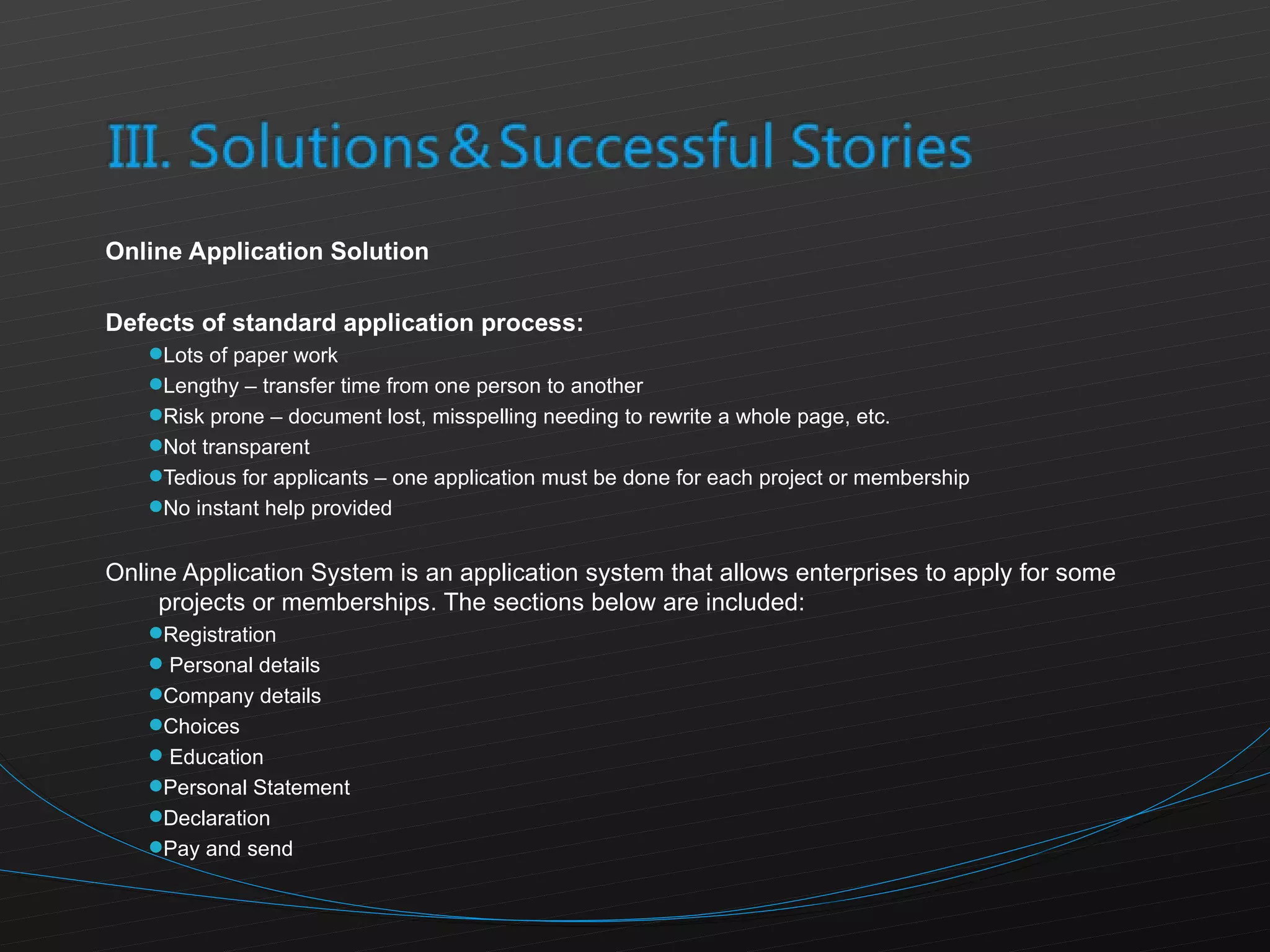 Online Application Solution  Defects of standard application process: Lots of paper work Lengthy – transfer time from one person to another Risk prone – document lost, misspelling needing to rewrite a whole page, etc. Not transparent Tedious for applicants – one application must be done for each project or membership No instant help provided  Online Application System is an application system that allows enterprises to apply for some projects or memberships. The sections below are included: Registration Personal details Company details Choices Education Personal Statement Declaration Pay and send 