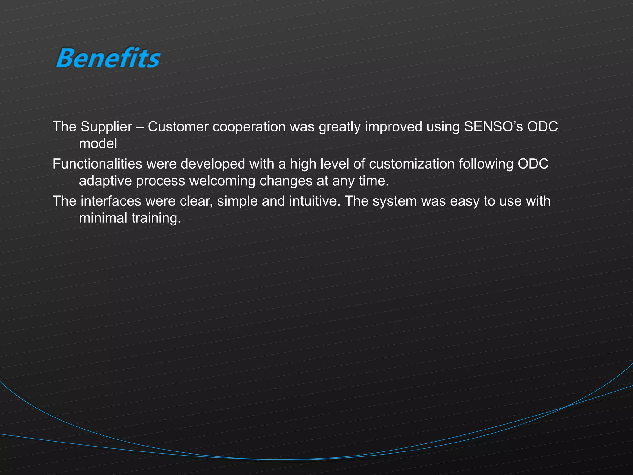 The Supplier – Customer cooperation was greatly improved using SENSO’s ODC model Functionalities were developed with a high level of customization following ODC adaptive process welcoming changes at any time. The interfaces were clear, simple and intuitive. The system was easy to use with minimal training. 