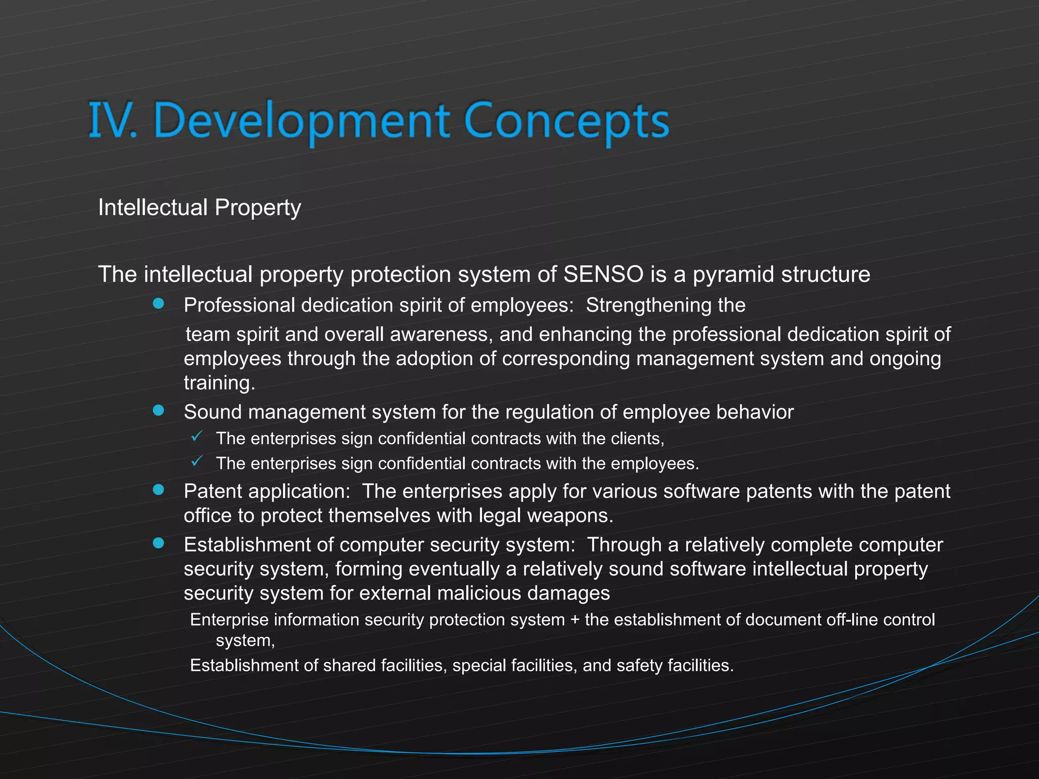 Intellectual Property The intellectual property protection system of SENSO is a pyramid structure Professional dedication spirit of employees:  Strengthening the  team spirit and overall awareness, and enhancing the professional dedication spirit of employees through the adoption of corresponding management system and ongoing training. Sound management system for the regulation of employee behavior The enterprises sign confidential contracts with the clients, The enterprises sign confidential contracts with the employees. Patent application:  The enterprises apply for various software patents with the patent office to protect themselves with legal weapons. Establishment of computer security system:  Through a relatively complete computer security system, forming eventually a relatively sound software intellectual property security system for external malicious damages Enterprise information security protection system + the establishment of document off-line control system, Establishment of shared facilities, special facilities, and safety facilities. 