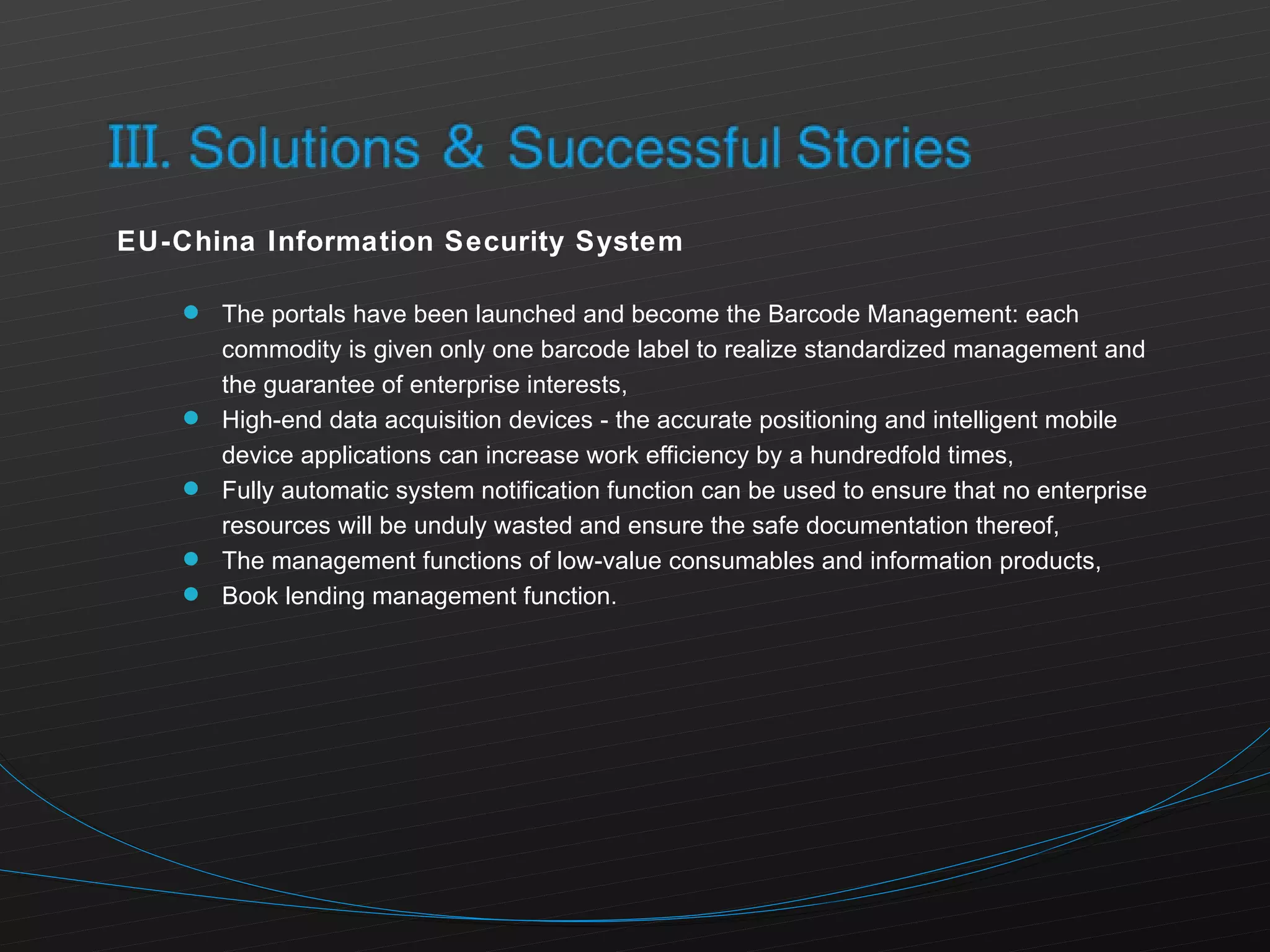 EU-China Information Security System The portals have been launched and become the Barcode Management: each commodity is given only one barcode label to realize standardized management and the guarantee of enterprise interests, High-end data acquisition devices - the accurate positioning and intelligent mobile device applications can increase work efficiency by a hundredfold times, Fully automatic system notification function can be used to ensure that no enterprise resources will be unduly wasted and ensure the safe documentation thereof, The management functions of low-value consumables and information products, Book lending management function. 