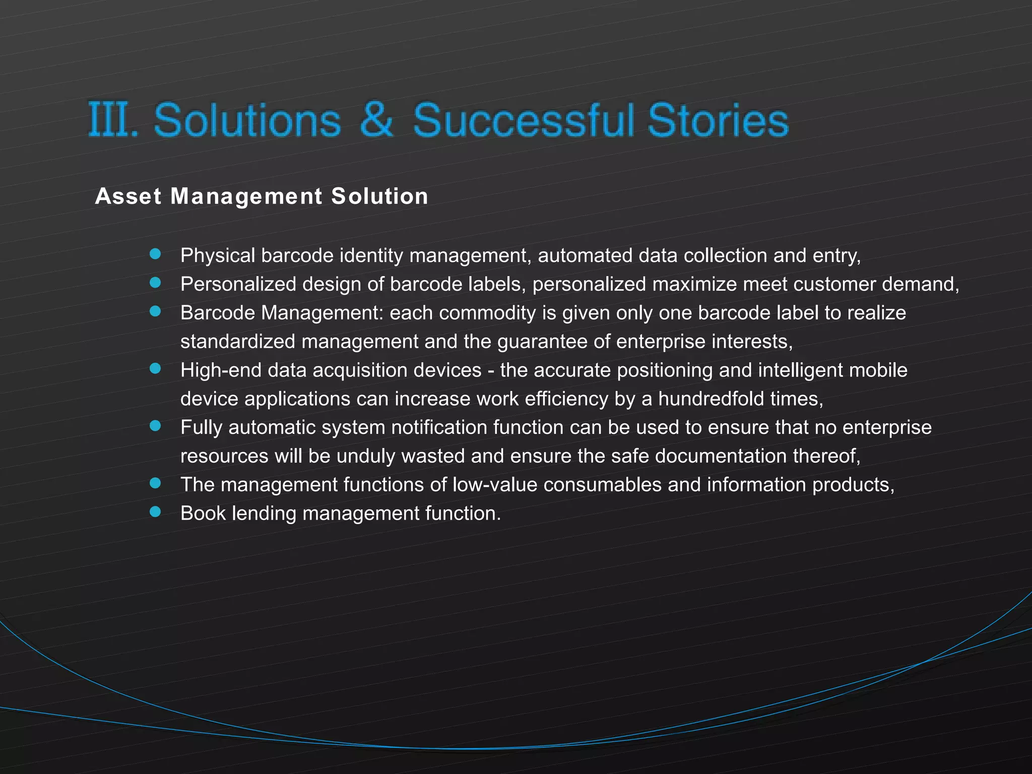 Asset Management Solution Physical barcode identity management, automated data collection and entry, Personalized design of barcode labels, personalized maximize meet customer demand, Barcode Management: each commodity is given only one barcode label to realize standardized management and the guarantee of enterprise interests, High-end data acquisition devices - the accurate positioning and intelligent mobile device applications can increase work efficiency by a hundredfold times, Fully automatic system notification function can be used to ensure that no enterprise resources will be unduly wasted and ensure the safe documentation thereof, The management functions of low-value consumables and information products, Book lending management function. 