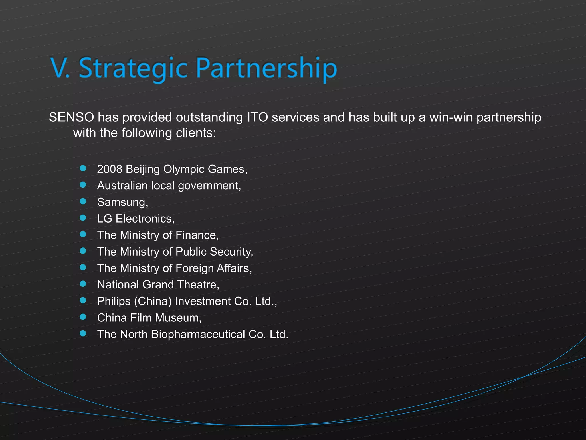 SENSO has provided outstanding ITO services and has built up a win-win partnership with the following clients: 2008 Beijing Olympic Games, Australian local government, Samsung,  LG Electronics, The Ministry of Finance,  The Ministry of Public Security,  The Ministry of Foreign Affairs, National Grand Theatre,  Philips (China) Investment Co. Ltd., China Film Museum,  The North Biopharmaceutical Co. Ltd. 