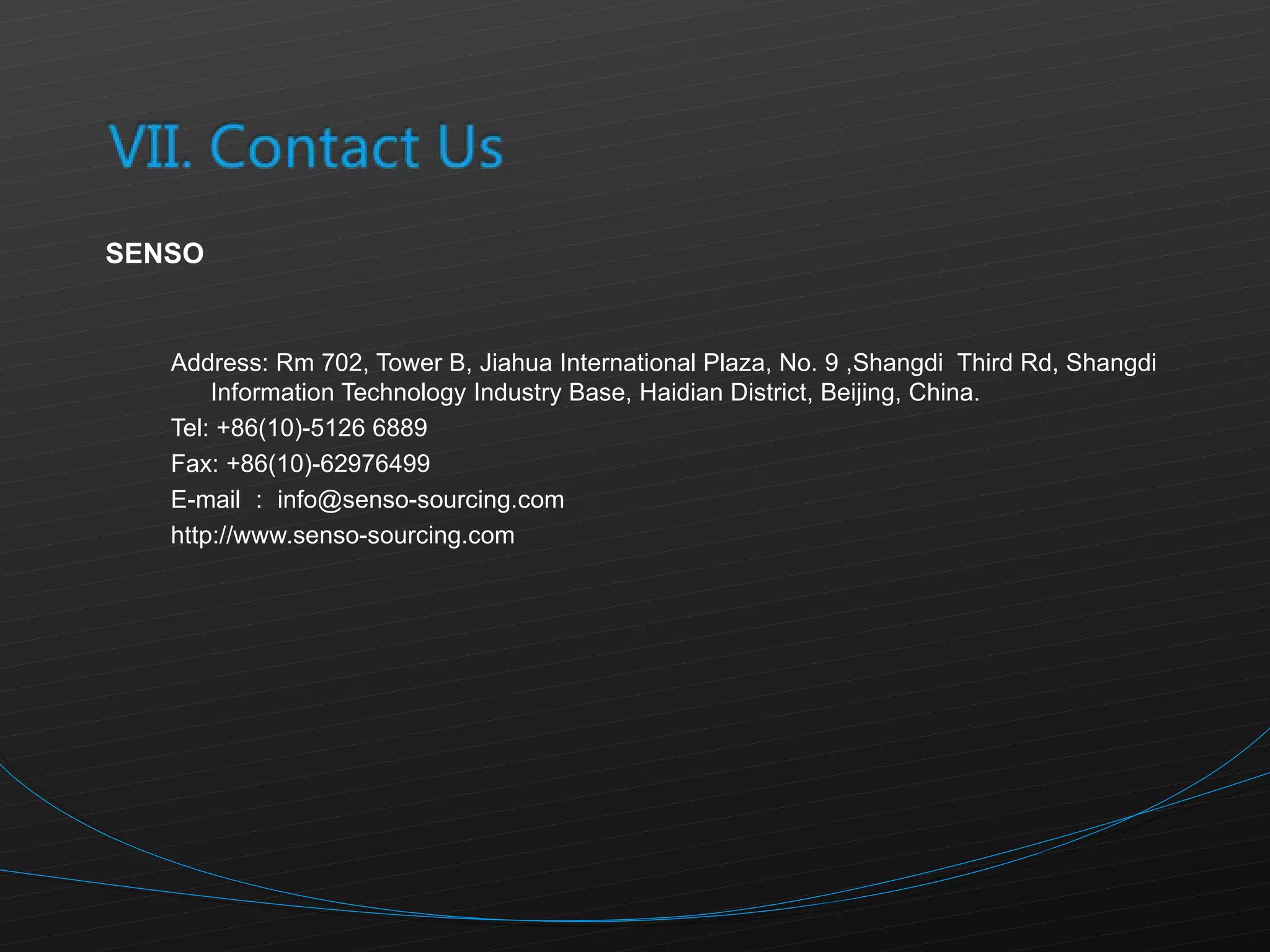 SENSO Address: Rm 702, Tower B, Jiahua International Plaza, No. 9 ,Shangdi  Third Rd, Shangdi Information Technology Industry Base, Haidian District, Beijing, China.  Tel: +86(10)-5126 6889 Fax: +86(10)-62976499 E-mail ： [email_address] http://www.senso-sourcing.com 