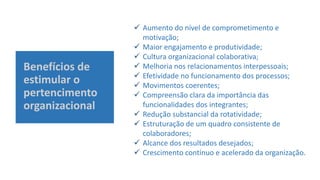 Benefícios de
estimular o
pertencimento
organizacional
 Aumento do nível de comprometimento e
motivação;
 Maior engajamento e produtividade;
 Cultura organizacional colaborativa;
 Melhoria nos relacionamentos interpessoais;
 Efetividade no funcionamento dos processos;
 Movimentos coerentes;
 Compreensão clara da importância das
funcionalidades dos integrantes;
 Redução substancial da rotatividade;
 Estruturação de um quadro consistente de
colaboradores;
 Alcance dos resultados desejados;
 Crescimento contínuo e acelerado da organização.
 