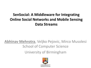 SenSocial: A Middleware for Integrating 
Online Social Networks and Mobile Sensing 
Data Streams 
Abhinav Mehrotra, Veljko Pejovic, Mirco Musolesi 
School of Computer Science 
University of Birmingham 
 