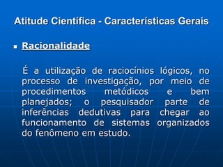 Atitude Científica - Características Gerais
 Racionalidade
É a utilização de raciocínios lógicos, no
processo de investigação, por meio de
procedimentos metódicos e bem
planejados; o pesquisador parte de
inferências dedutivas para chegar ao
funcionamento de sistemas organizados
do fenômeno em estudo.
 