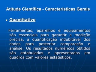 Atitude Científica - Características Gerais
 Quantitativo
Ferramentas, aparelhos e equipamentos
são essenciais para garantir a medição
precisa, a quantificação indubitável dos
dados para posterior comparação e
análise. Os resultados numéricos obtidos
são entabulados e apresentados em
quadros com valores estatísticos.
 
