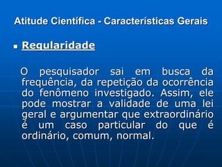 Atitude Científica - Características Gerais
 Regularidade
O pesquisador sai em busca da
frequência, da repetição da ocorrência
do fenômeno investigado. Assim, ele
pode mostrar a validade de uma lei
geral e argumentar que extraordinário
é um caso particular do que é
ordinário, comum, normal.
 