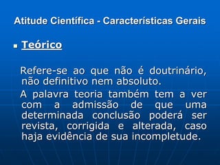 Atitude Científica - Características Gerais
 Teórico
Refere-se ao que não é doutrinário,
não definitivo nem absoluto.
A palavra teoria também tem a ver
com a admissão de que uma
determinada conclusão poderá ser
revista, corrigida e alterada, caso
haja evidência de sua incompletude.
 