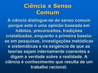 A ciência distingue-se do senso comum
porque este é uma opinião baseada em
hábitos, preconceitos, tradições
cristalizadas, enquanto a primeira baseia-
se em pesquisas, investigações metódicas
e sistemáticas e na exigência de que as
teorias sejam internamente coerentes e
digam a verdade sobre a realidade. A
ciência é conhecimento que resulta de um
trabalho racional.
Ciência x Senso
Comum
 