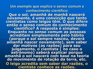 Um exemplo que explica o senso comum e
conhecimento cientifico:
Que o sol, amanhã de manhã nascerá
novamente, é uma convicção que tanto
cientistas como leigos têm. O que difere
então o senso comum do conhecimento
científico? A resposta é simples:
Enquanto no senso comum as pessoas
acreditam simplesmente pelo hábito
(porque o sol sempre nasceu, deverá
amanhã nascer novamente), sem saber
dar motivos (as razões) para seu
julgamento, o cientista ( no caso o
astrônomo) saberá explicar porque
amanhã o sol nascerá com base na teoria
do movimento de rotação da terra, etc.
O leigo acredita sem saber dar razões, o
cientista conhece as razões.
 