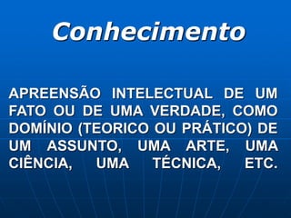 Conhecimento
APREENSÃO INTELECTUAL DE UM
FATO OU DE UMA VERDADE, COMO
DOMÍNIO (TEORICO OU PRÁTICO) DE
UM ASSUNTO, UMA ARTE, UMA
CIÊNCIA, UMA TÉCNICA, ETC.
 