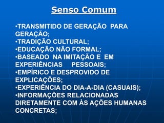 Senso Comum
•TRANSMITIDO DE GERAÇÃO PARA
GERAÇÃO;
•TRADIÇÃO CULTURAL;
•EDUCAÇÃO NÃO FORMAL;
•BASEADO NA IMITAÇÃO E EM
EXPERIÊNCIAS PESSOAIS;
•EMPÍRICO E DESPROVIDO DE
EXPLICAÇÕES;
•EXPERIÊNCIA DO DIA-A-DIA (CASUAIS);
•INFORMAÇÕES RELACIONADAS
DIRETAMENTE COM ÀS AÇÕES HUMANAS
CONCRETAS;
 