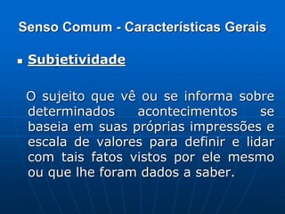 Senso Comum - Características Gerais
 Subjetividade
O sujeito que vê ou se informa sobre
determinados acontecimentos se
baseia em suas próprias impressões e
escala de valores para definir e lidar
com tais fatos vistos por ele mesmo
ou que lhe foram dados a saber.
 