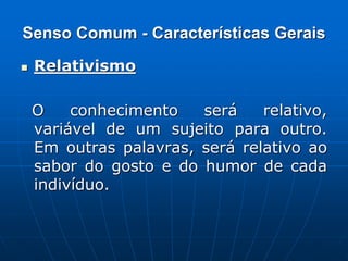 Senso Comum - Características Gerais
 Relativismo
O conhecimento será relativo,
variável de um sujeito para outro.
Em outras palavras, será relativo ao
sabor do gosto e do humor de cada
indivíduo.
 