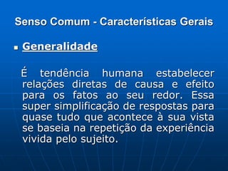 Senso Comum - Características Gerais
 Generalidade
É tendência humana estabelecer
relações diretas de causa e efeito
para os fatos ao seu redor. Essa
super simplificação de respostas para
quase tudo que acontece à sua vista
se baseia na repetição da experiência
vivida pelo sujeito.
 