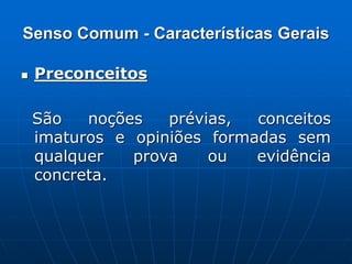 Senso Comum - Características Gerais
 Preconceitos
São noções prévias, conceitos
imaturos e opiniões formadas sem
qualquer prova ou evidência
concreta.
 