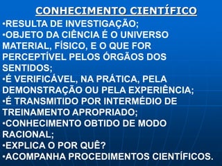 CONHECIMENTO CIENTÍFICO
•RESULTA DE INVESTIGAÇÃO;
•OBJETO DA CIÊNCIA É O UNIVERSO
MATERIAL, FÍSICO, E O QUE FOR
PERCEPTÍVEL PELOS ÓRGÃOS DOS
SENTIDOS;
•É VERIFICÁVEL, NA PRÁTICA, PELA
DEMONSTRAÇÃO OU PELA EXPERIÊNCIA;
•É TRANSMITIDO POR INTERMÉDIO DE
TREINAMENTO APROPRIADO;
•CONHECIMENTO OBTIDO DE MODO
RACIONAL;
•EXPLICA O POR QUÊ?
•ACOMPANHA PROCEDIMENTOS CIENTÍFICOS.
 