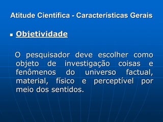 Atitude Científica - Características Gerais
 Objetividade
O pesquisador deve escolher como
objeto de investigação coisas e
fenômenos do universo factual,
material, físico e perceptível por
meio dos sentidos.
 