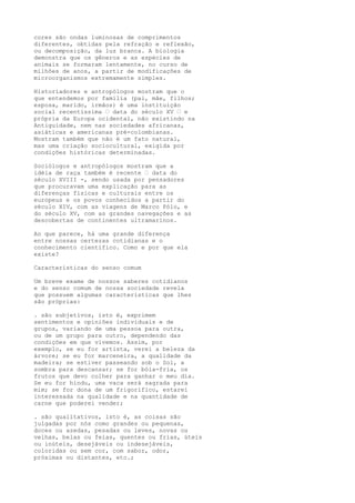 cores são ondas luminosas de comprimentos
diferentes, obtidas pela refração e reflexão,
ou decomposição, da luz branca. A biologia
demonstra que os gêneros e as espécies de
animais se formaram lentamente, no curso de
milhões de anos, a partir de modificações de
microorganismos extremamente simples.
Historiadores e antropólogos mostram que o
que entendemos por família (pai, mãe, filhos;
esposa, marido, irmãos) é uma instituição
social recentíssima – data do século XV – e
própria da Europa ocidental, não existindo na
Antiguidade, nem nas sociedades africanas,
asiáticas e americanas pré-colombianas.
Mostram também que não é um fato natural,
mas uma criação sociocultural, exigida por
condições históricas determinadas.
Sociólogos e antropólogos mostram que a
idéia de raça também é recente – data do
século XVIII -, sendo usada por pensadores
que procuravam uma explicação para as
diferenças físicas e culturais entre os
europeus e os povos conhecidos a partir do
século XIV, com as viagens de Marco Pólo, e
do século XV, com as grandes navegações e as
descobertas de continentes ultramarinos.
Ao que parece, há uma grande diferença
entre nossas certezas cotidianas e o
conhecimento científico. Como e por que ela
existe?
Características do senso comum
Um breve exame de nossos saberes cotidianos
e do senso comum de nossa sociedade revela
que possuem algumas características que lhes
são próprias:
. são subjetivos, isto é, exprimem
sentimentos e opiniões individuais e de
grupos, variando de uma pessoa para outra,
ou de um grupo para outro, dependendo das
condições em que vivemos. Assim, por
exemplo, se eu for artista, verei a beleza da
árvore; se eu for marceneira, a qualidade da
madeira; se estiver passeando sob o Sol, a
sombra para descansar; se for bóia-fria, os
frutos que devo colher para ganhar o meu dia.
Se eu for hindu, uma vaca será sagrada para
mim; se for dona de um frigorífico, estarei
interessada na qualidade e na quantidade de
carne que poderei vender;
. são qualitativos, isto é, as coisas são
julgadas por nós como grandes ou pequenas,
doces ou azedas, pesadas ou leves, novas ou
velhas, belas ou feias, quentes ou frias, úteis
ou inúteis, desejáveis ou indesejáveis,
coloridas ou sem cor, com sabor, odor,
próximas ou distantes, etc.;
 