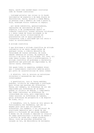 magia, assim como exibem magos ocultistas
como se fossem cientistas;
. costumam projetar nas coisas ou no mundo
sentimentos de angústia e de medo diante do
desconhecido. Assim, durante a Idade Média,
as pessoas viam o demônio em toda a parte e,
hoje, enxergam discos voadores no espaço;
. por serem subjetivos, generalizadores,
expressões de sentimentos de medo e
angústia, e de incompreensão quanto ao
trabalho científico, nossas certezas cotidianas
e o senso comum de nossa sociedade ou de
nosso grupo social cristalizam-se em
preconceitos com os quais passamos a
interpretar toda a realidade que nos cerca e
todos os acontecimentos.
A atitude científica
O que distingue a atitude científica da atitude
costumeira ou do senso comum? Antes de
qualquer coisa, a ciência desconfia da
veracidade de nossas certezas, de nossa
adesão imediata às coisas, da ausência de
crítica e da falta de curiosidade. Por isso, ali
onde vemos coisas, fatos e acontecimentos, a
atitude científica vê problemas e obstáculos,
aparências que precisam ser explicadas e, em
certos casos, afastadas.
Sob quase todos os aspectos, podemos dizer
que o conhecimento científico opõe-se ponto
por ponto às características do senso comum:
. é objetivo, isto é, procura as estruturas
universais e necessárias das coisas
investigadas;
. é quantitativo, isto é, busca medidas,
padrões, critérios de comparação e avaliação
para coisas que parecem ser diferentes.
Assim, por exemplo, as diferenças de cor são
explicadas por diferenças de um mesmo
padrão ou critério de medida, o comprimento
das ondas luminosas; as diferenças de
intensidade dos sons, pelo comprimento das
ondas sonoras; as diferenças de tamanho,
pelas diferenças de perspectiva e de ângulos
de visão, etc.;
. é homogêneo, isto é, busca as leis gerais de
funcionamento dos fenômenos, que são as
mesmas para fatos que nos parecem
diferentes. Por exemplo, a lei universal da
gravitação demonstra que a queda de uma
pedra e a flutuação de uma pluma obedecem
à mesma lei de atração e repulsão no interior
do campo gravitacional; a estrela da manhã e
a estrela da tarde são o mesmo planeta,
Vênus, visto em posições diferentes com
relação ao Sol, em decorrência do movimento
 