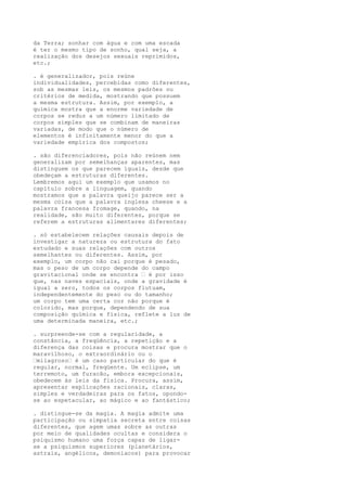 da Terra; sonhar com água e com uma escada
é ter o mesmo tipo de sonho, qual seja, a
realização dos desejos sexuais reprimidos,
etc.;
. é generalizador, pois reúne
individualidades, percebidas como diferentes,
sob as mesmas leis, os mesmos padrões ou
critérios de medida, mostrando que possuem
a mesma estrutura. Assim, por exemplo, a
química mostra que a enorme variedade de
corpos se reduz a um número limitado de
corpos simples que se combinam de maneiras
variadas, de modo que o número de
elementos é infinitamente menor do que a
variedade empírica dos compostos;
. são diferenciadores, pois não reúnem nem
generalizam por semelhanças aparentes, mas
distinguem os que parecem iguais, desde que
obedeçam a estruturas diferentes.
Lembremos aqui um exemplo que usamos no
capítulo sobre a linguagem, quando
mostramos que a palavra queijo parece ser a
mesma coisa que a palavra inglesa cheese e a
palavra francesa fromage, quando, na
realidade, são muito diferentes, porque se
referem a estruturas alimentares diferentes;
. só estabelecem relações causais depois de
investigar a natureza ou estrutura do fato
estudado e suas relações com outros
semelhantes ou diferentes. Assim, por
exemplo, um corpo não cai porque é pesado,
mas o peso de um corpo depende do campo
gravitacional onde se encontra – é por isso
que, nas naves espaciais, onde a gravidade é
igual a zero, todos os corpos flutuam,
independentemente do peso ou do tamanho;
um corpo tem uma certa cor não porque é
colorido, mas porque, dependendo de sua
composição química e física, reflete a luz de
uma determinada maneira, etc.;
. surpreende-se com a regularidade, a
constância, a freqüência, a repetição e a
diferença das coisas e procura mostrar que o
maravilhoso, o extraordinário ou o
–milagroso– é um caso particular do que é
regular, normal, freqüente. Um eclipse, um
terremoto, um furacão, embora excepcionais,
obedecem às leis da física. Procura, assim,
apresentar explicações racionais, claras,
simples e verdadeiras para os fatos, opondo-
se ao espetacular, ao mágico e ao fantástico;
. distingue-se da magia. A magia admite uma
participação ou simpatia secreta entre coisas
diferentes, que agem umas sobre as outras
por meio de qualidades ocultas e considera o
psiquismo humano uma força capaz de ligar-
se a psiquismos superiores (planetários,
astrais, angélicos, demoníacos) para provocar
 